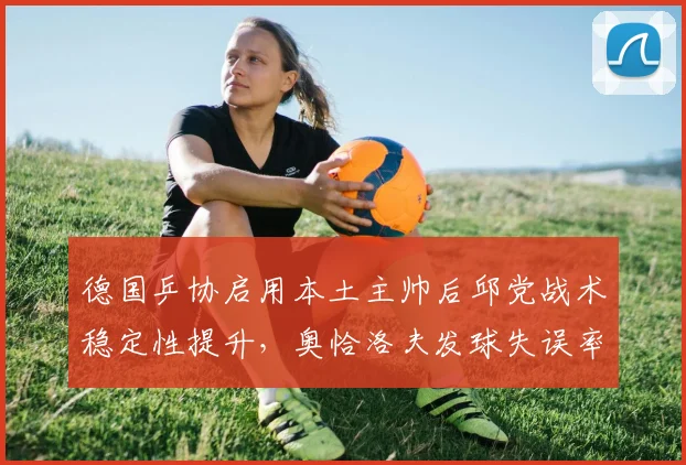 德国乒协启用本土主帅后邱党战术稳定性提升，奥恰洛夫发球失误率增加14%