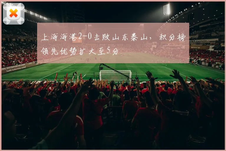 上海海港2-0击败山东泰山，积分榜领先优势扩大至5分