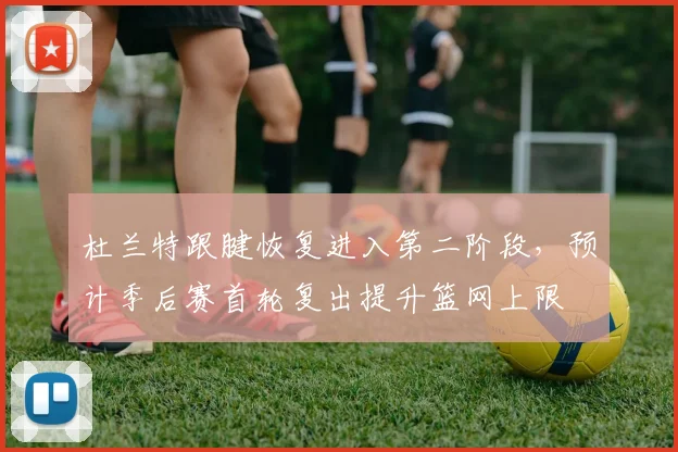杜兰特跟腱恢复进入第二阶段，预计季后赛首轮复出提升篮网上限