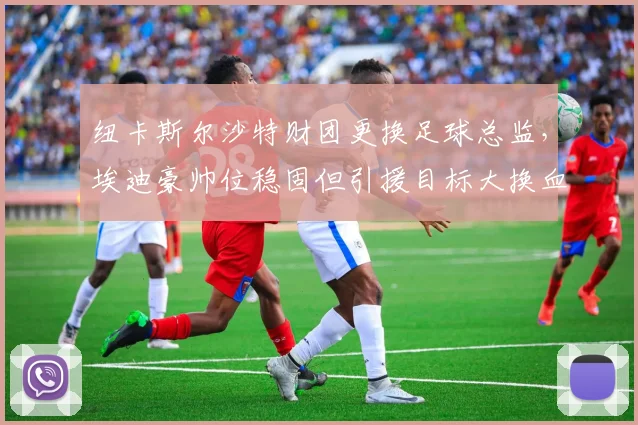纽卡斯尔沙特财团更换足球总监，埃迪豪帅位稳固但引援目标大换血