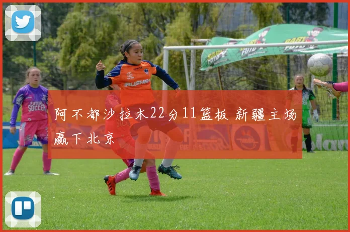阿不都沙拉木22分11篮板 新疆主场赢下北京