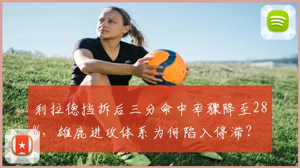 利拉德挡拆后三分命中率骤降至28%，雄鹿进攻体系为何陷入停滞？