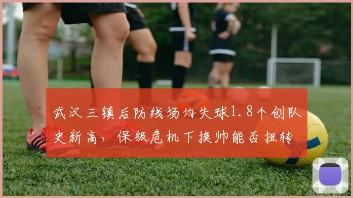 武汉三镇后防线场均失球1.8个创队史新高，保级危机下换帅能否扭转颓势？