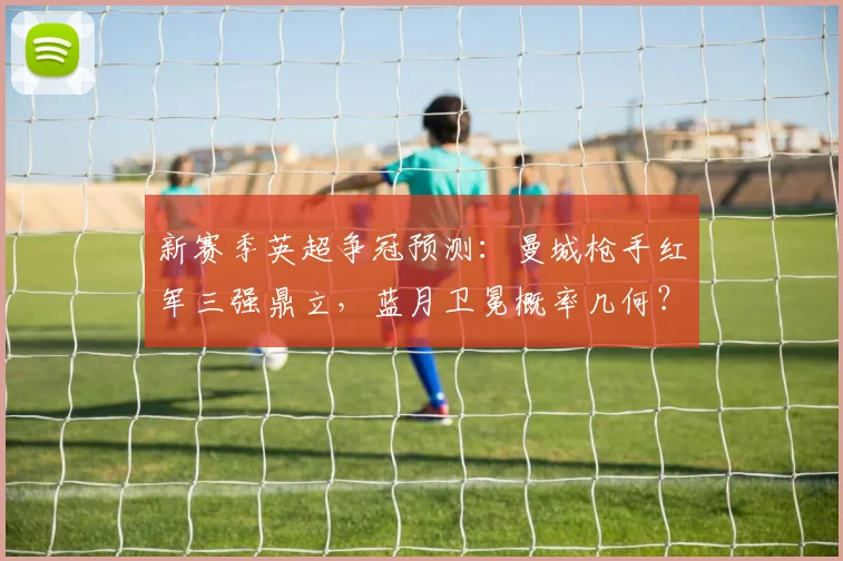 新赛季英超争冠预测：曼城枪手红军三强鼎立，蓝月卫冕概率几何？